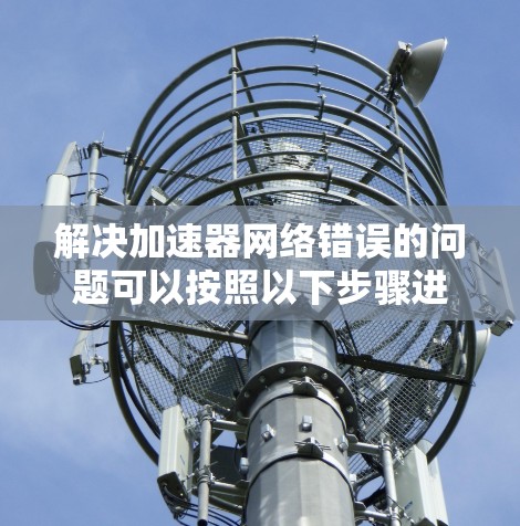 解决加速器网络错误的问题可以按照以下步骤进行