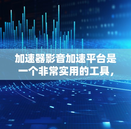 加速器影音加速平台是一个非常实用的工具，帮助用户高效处理视频文件，提升压缩和上传效率。以下是详细的使用指南和建议