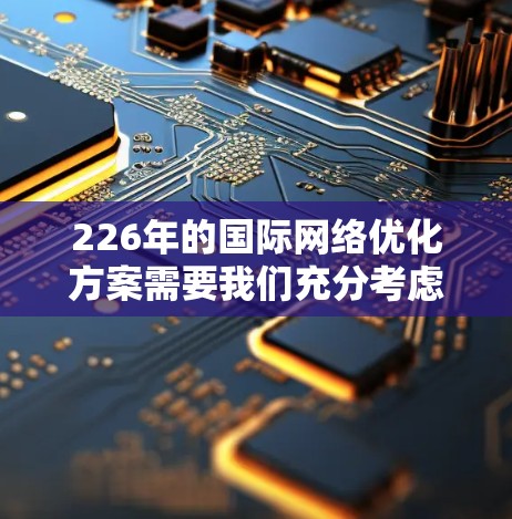 226年的国际网络优化方案需要我们充分考虑全球化的趋势、技术的进步、数据和资源的限制，以及如何在竞争激烈的国际市场中保持竞争力。以下是一个基于226年的目标和趋势构建的国际网络优化方案