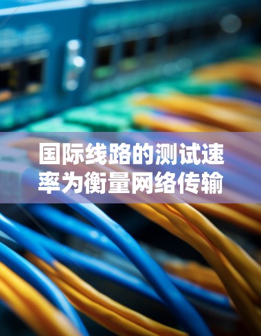 国际线路的测试速率为衡量网络传输性能的重要指标，通常包括数据链、无线网络、光纤、无线电信号等。以下是一些国际主要网络线路的测速方案，涵盖了不同的技术参数和测试工具