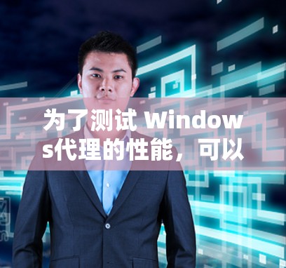 为了测试 Windows代理的性能，可以按照以下步骤进行