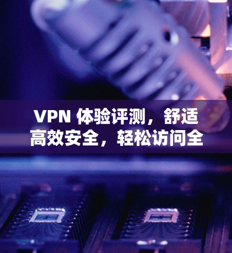 VPN 体验评测，舒适高效安全，轻松访问全球网络！