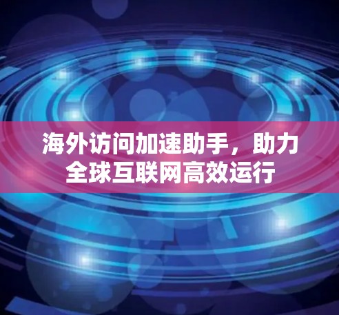 海外访问加速助手，助力全球互联网高效运行