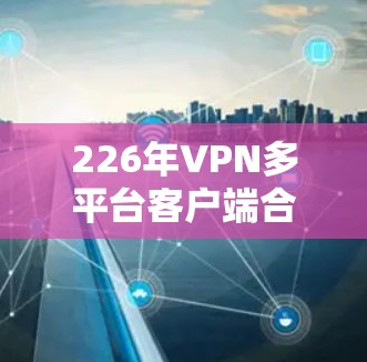 226年VPN多平台客户端合集，安全与隐私的双刃剑