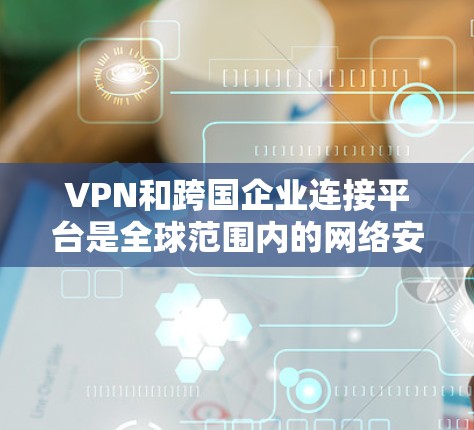 VPN和跨国企业连接平台是全球范围内的网络安全和商业合作的重要工具。以下是对该主题的详细总结和分析