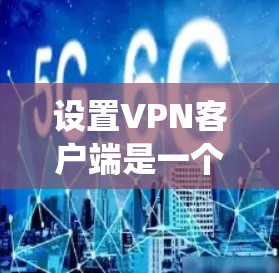 设置VPN客户端是一个系统性的过程，涉及多个步骤和注意事项，以下是一步步的指南