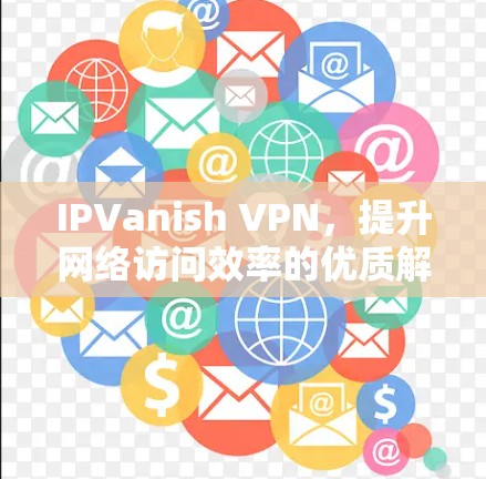 IPVanish VPN，提升网络访问效率的优质解决方案