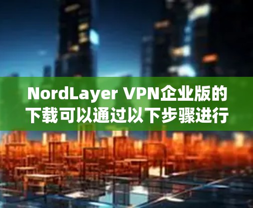 NordLayer VPN企业版的下载可以通过以下步骤进行