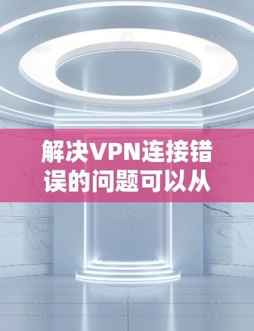 解决VPN连接错误的问题可以从以下几个方面入手