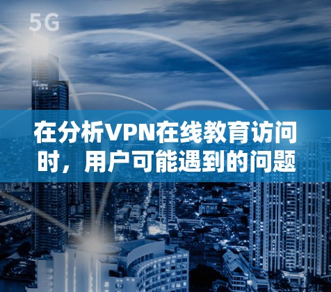 在分析VPN在线教育访问时，用户可能遇到的问题和解决方案如下