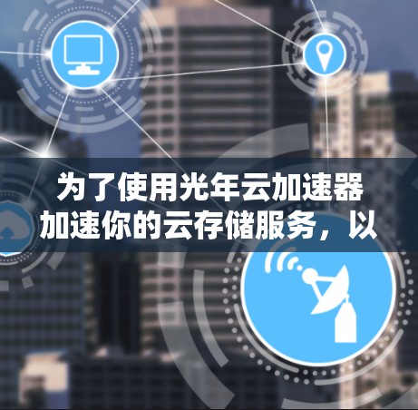 为了使用光年云加速器加速你的云存储服务，以下是一步步的建议和信息