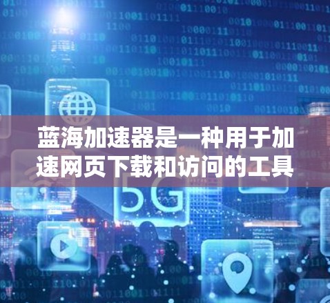 蓝海加速器是一种用于加速网页下载和访问的工具，可以通过以下步骤帮助提升速度