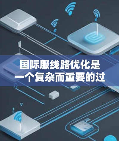 国际服线路优化是一个复杂而重要的过程，需要在多个方面进行优化以确保产品的质量、效率和市场竞争力。以下是一些关键点和优化建议