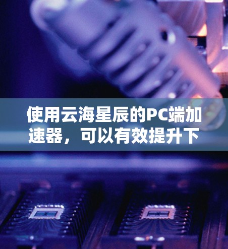 使用云海星辰的PC端加速器，可以有效提升下载速度，节省时间。以下是详细的使用步骤和注意事项