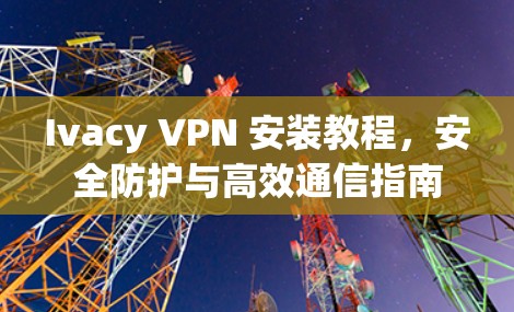 Ivacy VPN 安装教程，安全防护与高效通信指南