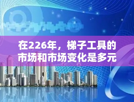 在226年，梯子工具的市场和市场变化是多元且复杂的。以下是关于梯子工具的详细分类和分析
