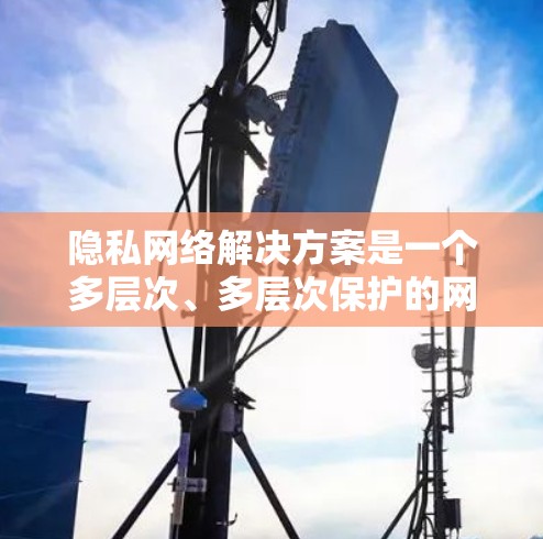隐私网络解决方案是一个多层次、多层次保护的网络架构，旨在保护用户数据并提升用户体验。以下是对这个领域的详细总结
