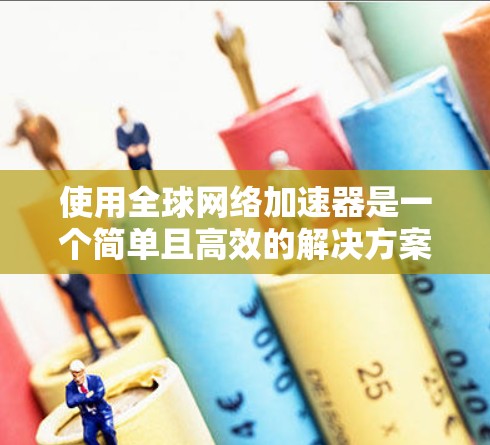 使用全球网络加速器是一个简单且高效的解决方案，可以帮助你快速访问Web内容，减少网络压力。以下是详细的步骤指南